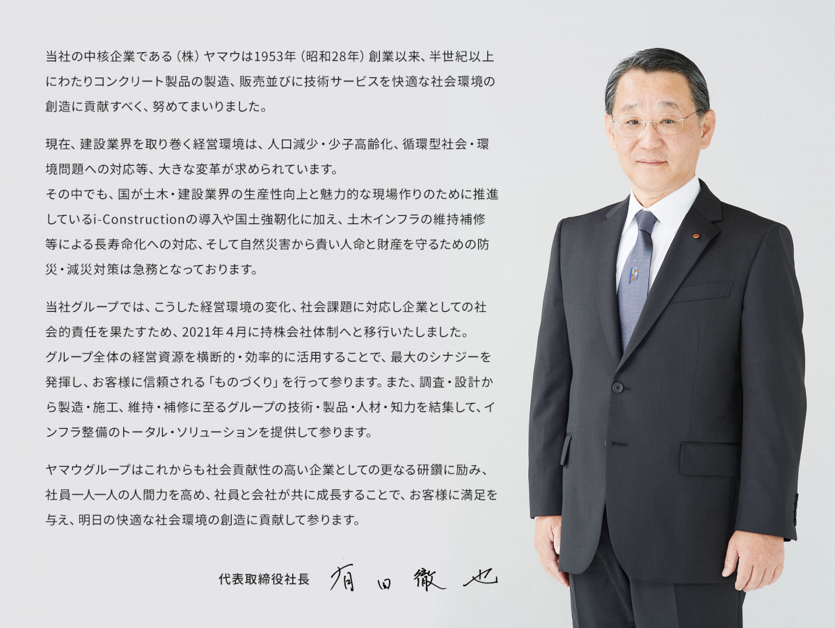 当社の中核企業である（株）ヤマウは1953年（昭和28年）創業以来、半世紀以上にわたりコンクリート製品の製造、販売並びに技術サービスを快適な社会環境の創造に貢献すべく、努めてまいりました。現在、建設業界を取り巻く経営環境は、人口減少・少子高齢化、循環型社会・環境問題への対応等、大きな変革が求められています。その中でも、国が土木・建設業界の生産性向上と魅力的な現場作りのために推進しているi-Constructionの導入や国土強靭化に加え、土木インフラの維持補修等による長寿命化への対応、そして自然災害から貴い人命と財産を守るための防災・減災対策は急務となっております。当社グループでは、こうした経営環境の変化、社会課題に対応し企業としての社会的責任を果たすため、2021年４月に持株会社体制へと移行いたしました。グループ全体の経営資源を横断的・効率的に活用することで、最大のシナジーを発揮し、お客様に信頼される「ものづくり」を行って参ります。また、調査・設計から製造・施工、維持・補修に至るグループの技術・製品・人材・知力を結集して、インフラ整備のトータル・ソリューションを提供して参ります。ヤマウグループはこれからも社会貢献性の高い企業としての更なる研鑽に励み、社員一人一人の人間力を高め、社員と会社が共に成長することで、お客様に満足を与え、明日の快適な社会環境の創造に貢献して参ります。代表取締役社長 有田徹也