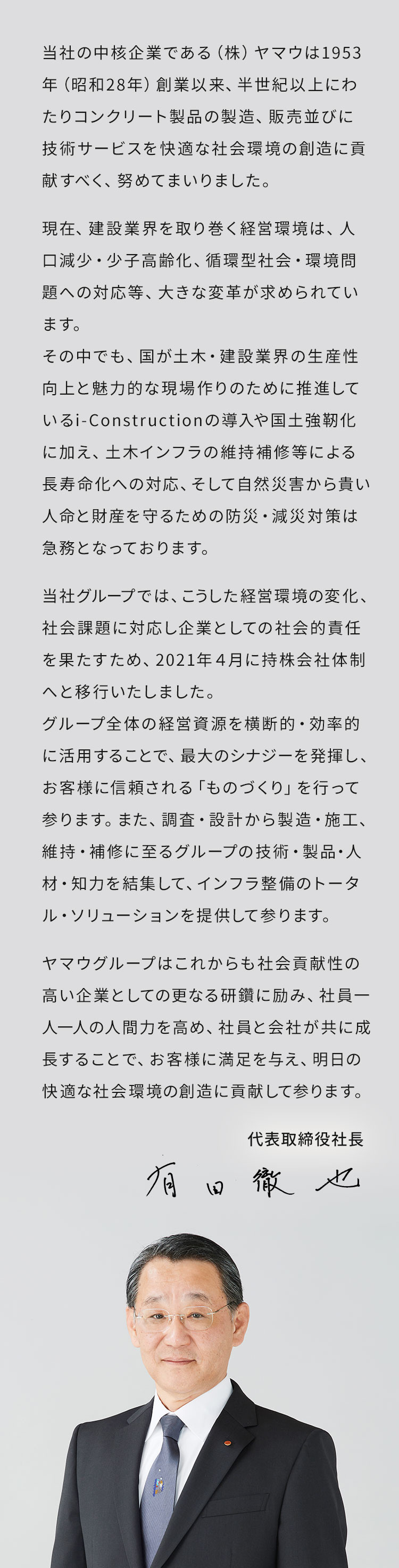 当社の中核企業である（株）ヤマウは1953年（昭和28年）創業以来、半世紀以上にわたりコンクリート製品の製造、販売並びに技術サービスを快適な社会環境の創造に貢献すべく、努めてまいりました。現在、建設業界を取り巻く経営環境は、人口減少・少子高齢化、循環型社会・環境問題への対応等、大きな変革が求められています。その中でも、国が土木・建設業界の生産性向上と魅力的な現場作りのために推進しているi-Constructionの導入や国土強靭化に加え、土木インフラの維持補修等による長寿命化への対応、そして自然災害から貴い人命と財産を守るための防災・減災対策は急務となっております。当社グループでは、こうした経営環境の変化、社会課題に対応し企業としての社会的責任を果たすため、2021年４月に持株会社体制へと移行いたしました。グループ全体の経営資源を横断的・効率的に活用することで、最大のシナジーを発揮し、お客様に信頼される「ものづくり」を行って参ります。また、調査・設計から製造・施工、維持・補修に至るグループの技術・製品・人材・知力を結集して、インフラ整備のトータル・ソリューションを提供して参ります。ヤマウグループはこれからも社会貢献性の高い企業としての更なる研鑽に励み、社員一人一人の人間力を高め、社員と会社が共に成長することで、お客様に満足を与え、明日の快適な社会環境の創造に貢献して参ります。代表取締役社長 有田徹也