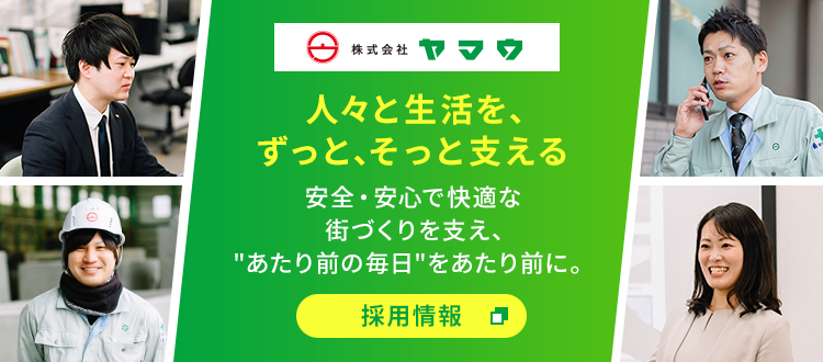 株式会社ヤマウ 人々と生活を、ずっと、そっと支える 安全・安心で快適な街づくりを支え、"あたり前の毎日"をあたり前に。 採用情報